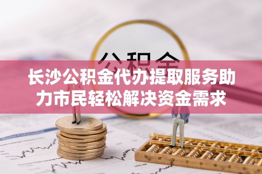 平台长沙公积金代办提取服务助力市民轻松解决资金需求