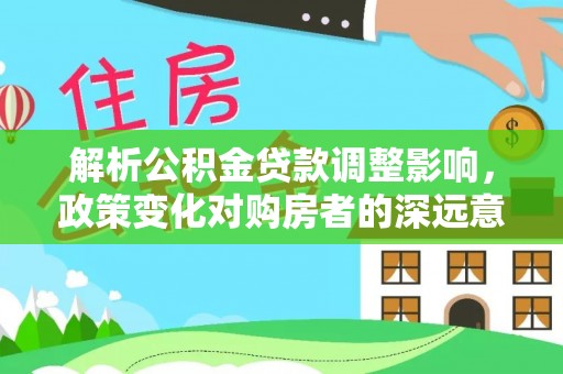 平台解析公积金贷款调整影响，政策变化对购房者的深远意义