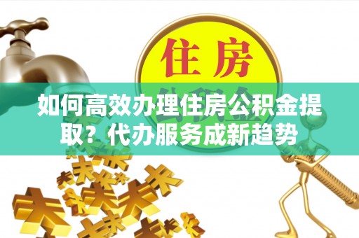 平台如何高效办理住房公积金提取？代办服务成新趋势