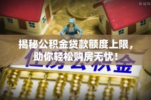 平台揭秘公积金贷款额度上限，助你轻松购房无忧！