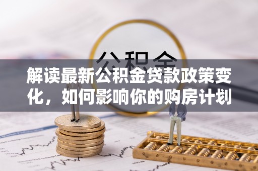 平台解读最新公积金贷款政策变化，如何影响你的购房计划？