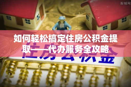 平台如何轻松搞定住房公积金提取——代办服务全攻略