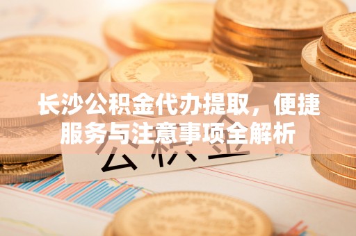 平台长沙公积金代办提取，便捷服务与注意事项全解析