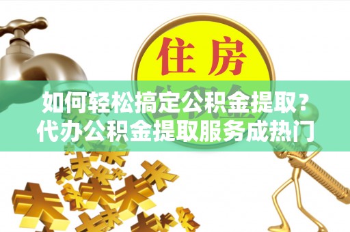 平台如何轻松搞定公积金提取？代办公积金提取服务成热门选择