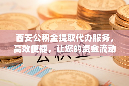 平台西安公积金提取代办服务，高效便捷，让您的资金流动更灵活