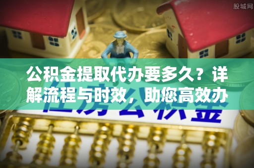 平台公积金提取代办要多久？详解流程与时效，助您高效办理