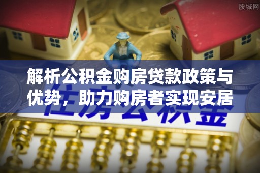 平台解析公积金购房贷款政策与优势，助力购房者实现安居梦想