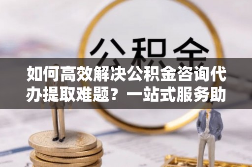 平台如何高效解决公积金咨询代办提取难题？一站式服务助您轻松搞定