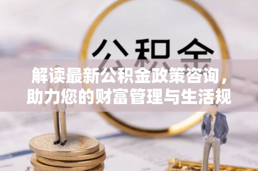 平台解读最新公积金政策咨询，助力您的财富管理与生活规划