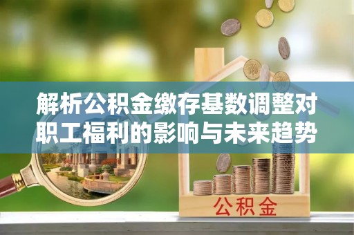 平台解析公积金缴存基数调整对职工福利的影响与未来趋势