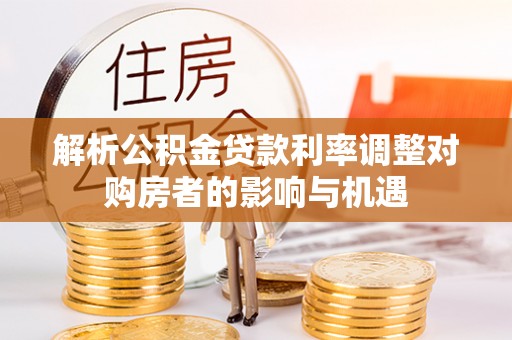 平台解析公积金贷款利率调整对购房者的影响与机遇