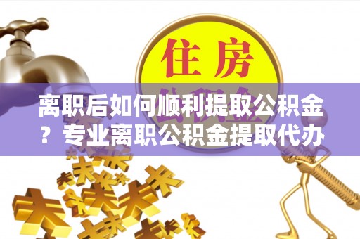 平台离职后如何顺利提取公积金？专业离职公积金提取代办服务指南