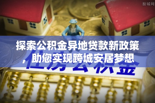 平台探索公积金异地贷款新政策，助您实现跨城安居梦想