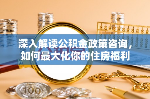 平台深入解读公积金政策咨询，如何最大化你的住房福利
