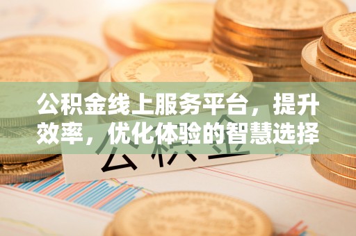 平台公积金线上服务平台，提升效率，优化体验的智慧选择