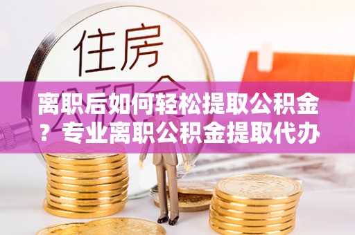平台离职后如何轻松提取公积金？专业离职公积金提取代办服务指南