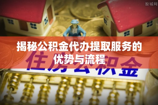 平台揭秘公积金代办提取服务的优势与流程