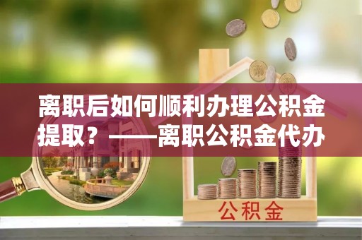 平台离职后如何顺利办理公积金提取？——离职公积金代办提取全攻略
