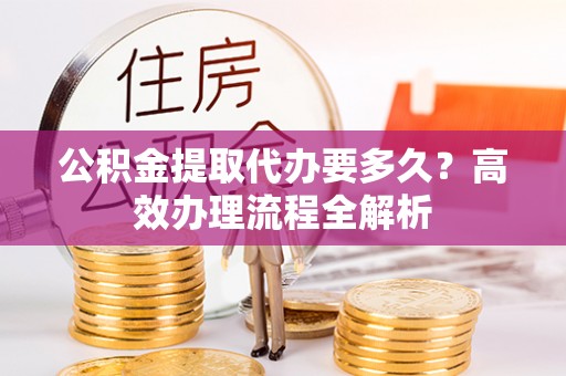 平台公积金提取代办要多久？高效办理流程全解析