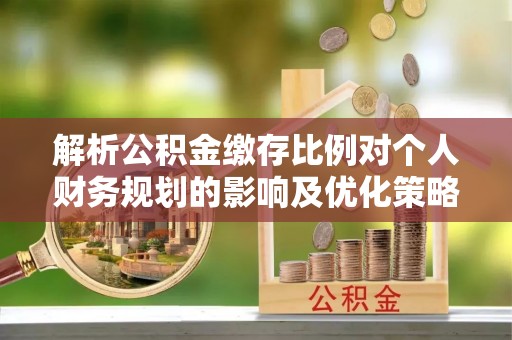 平台解析公积金缴存比例对个人财务规划的影响及优化策略