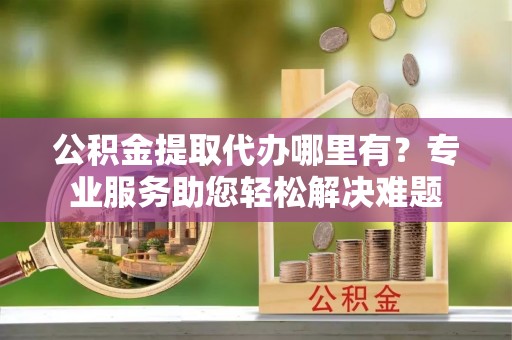 平台公积金提取代办哪里有？专业服务助您轻松解决难题