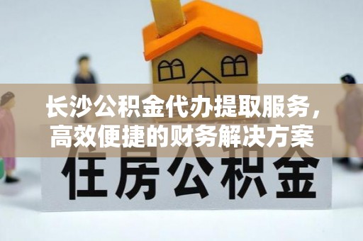 平台长沙公积金代办提取服务，高效便捷的财务解决方案