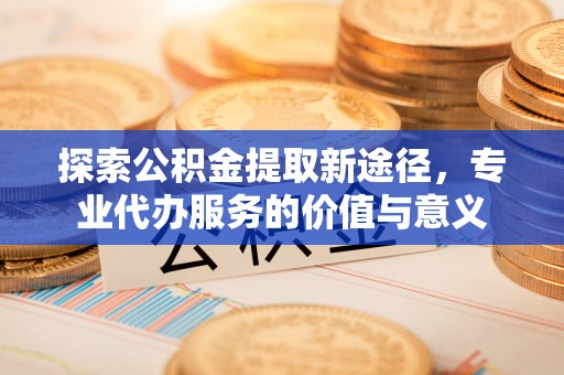 平台探索公积金提取新途径，专业代办服务的价值与意义