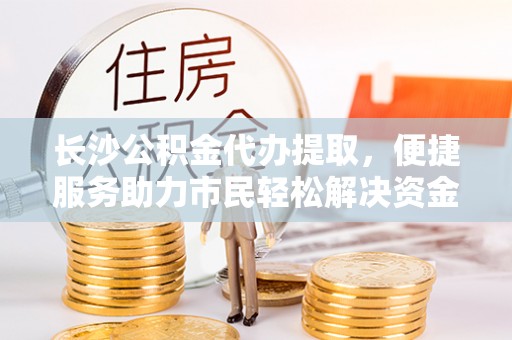 平台长沙公积金代办提取，便捷服务助力市民轻松解决资金需求