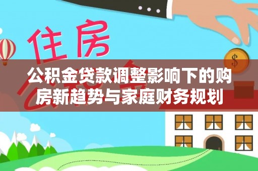 平台公积金贷款调整影响下的购房新趋势与家庭财务规划