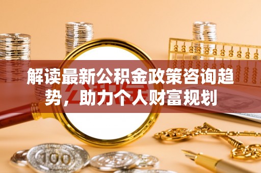 平台解读最新公积金政策咨询趋势，助力个人财富规划
