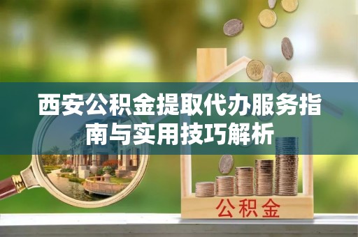 平台西安公积金提取代办服务指南与实用技巧解析