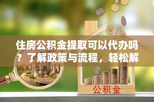 平台住房公积金提取可以代办吗？了解政策与流程，轻松解决疑问
