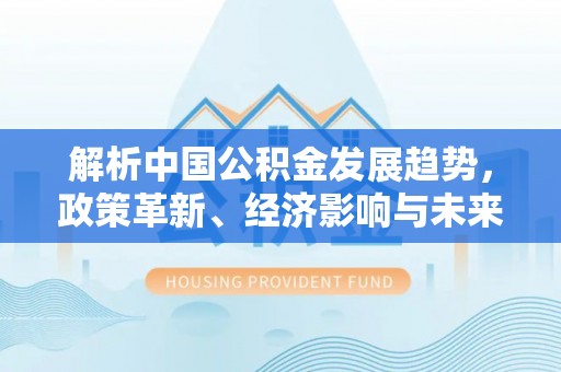 平台解析中国公积金发展趋势，政策革新、经济影响与未来展望
