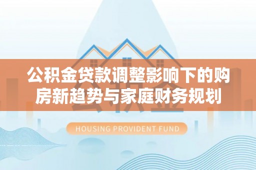 平台公积金贷款调整影响下的购房新趋势与家庭财务规划