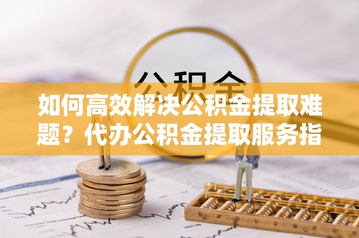 平台如何高效解决公积金提取难题？代办公积金提取服务指南