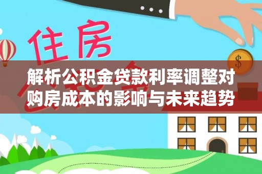 平台解析公积金贷款利率调整对购房成本的影响与未来趋势